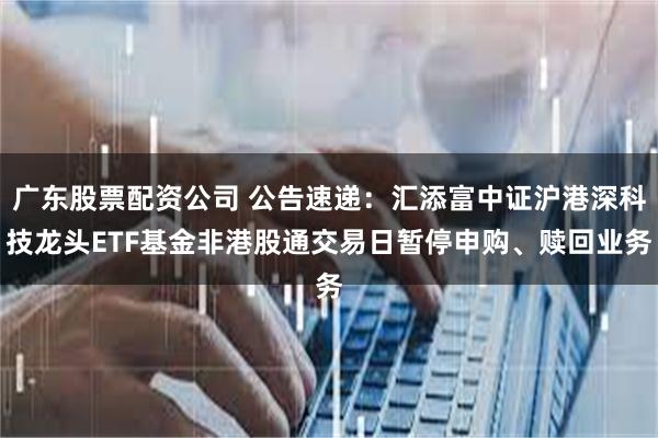 广东股票配资公司 公告速递：汇添富中证沪港深科技龙头ETF基金非港股通交易日暂停申购、赎回业务