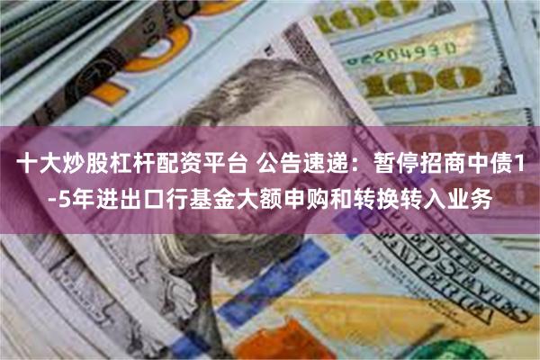 十大炒股杠杆配资平台 公告速递：暂停招商中债1-5年进出口行基金大额申购和转换转入业务