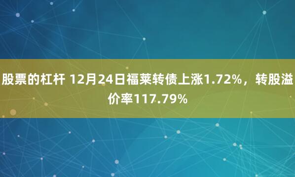 股票的杠杆 12月24日福莱转债上涨1.72%，转股溢价率117.79%