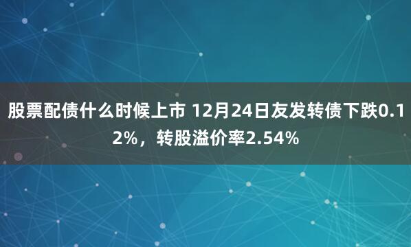 股票配债什么时候上市 12月24日友发转债下跌0.12%，转股溢价率2.54%