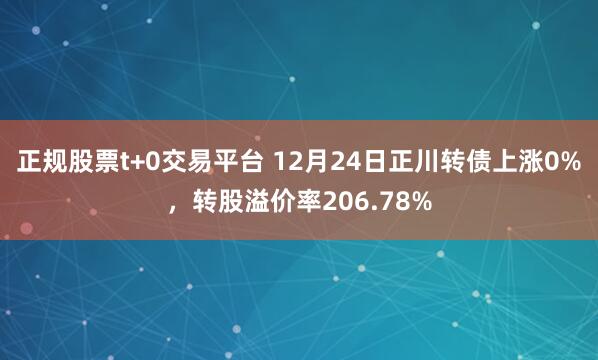 正规股票t+0交易平台 12月24日正川转债上涨0%，转股溢价率206.78%