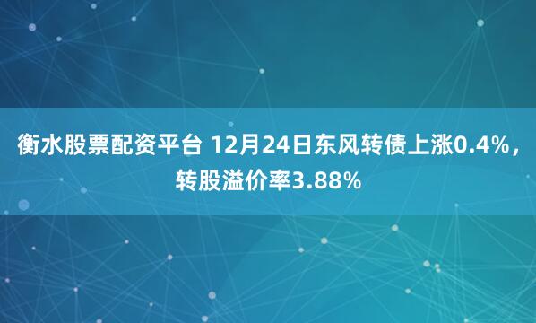 衡水股票配资平台 12月24日东风转债上涨0.4%，转股溢价率3.88%