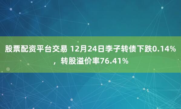 股票配资平台交易 12月24日李子转债下跌0.14%，转股溢价率76.41%