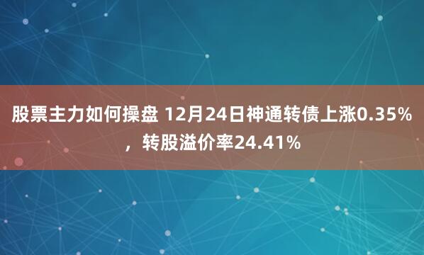 股票主力如何操盘 12月24日神通转债上涨0.35%，转股溢价率24.41%