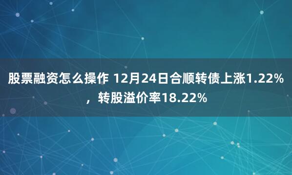 股票融资怎么操作 12月24日合顺转债上涨1.22%，转股溢价率18.22%