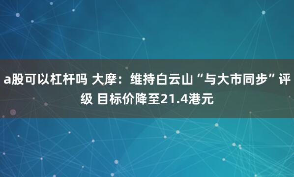 a股可以杠杆吗 大摩：维持白云山“与大市同步”评级 目标价降至21.4港元