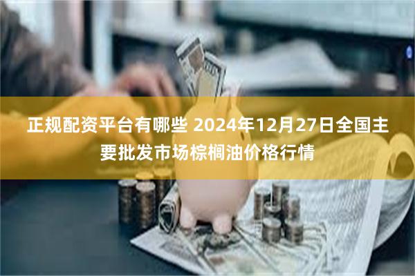 正规配资平台有哪些 2024年12月27日全国主要批发市场棕榈油价格行情