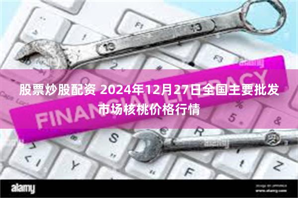 股票炒股配资 2024年12月27日全国主要批发市场核桃价格行情