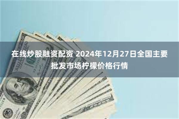 在线炒股融资配资 2024年12月27日全国主要批发市场柠檬价格行情