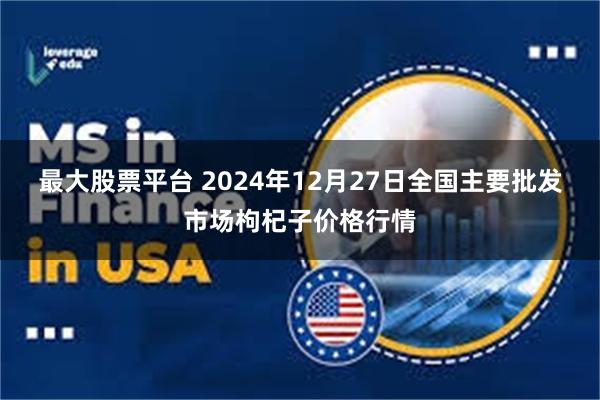 最大股票平台 2024年12月27日全国主要批发市场枸杞子价格行情