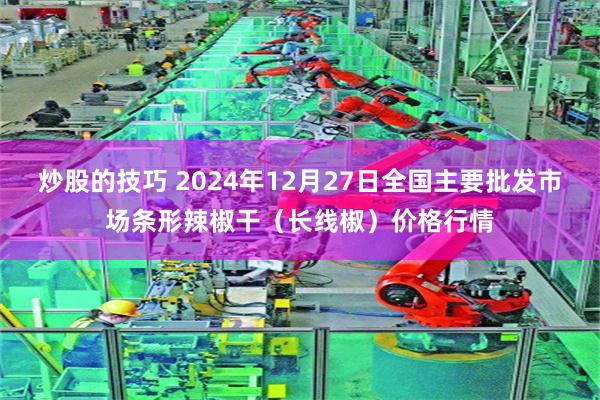 炒股的技巧 2024年12月27日全国主要批发市场条形辣椒干（长线椒）价格行情