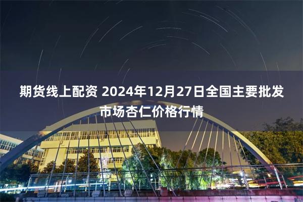 期货线上配资 2024年12月27日全国主要批发市场杏仁价格行情