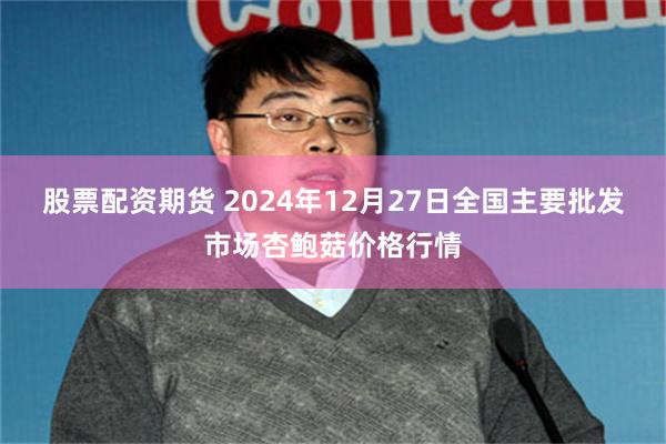 股票配资期货 2024年12月27日全国主要批发市场杏鲍菇价格行情