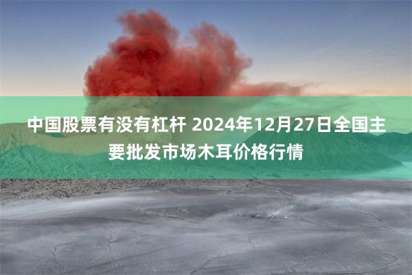 中国股票有没有杠杆 2024年12月27日全国主要批发市场木耳价格行情