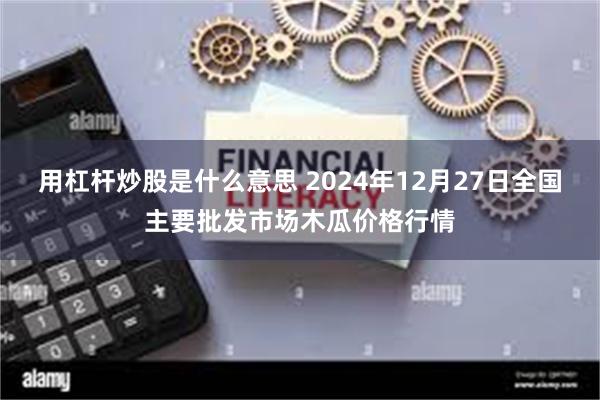 用杠杆炒股是什么意思 2024年12月27日全国主要批发市场木瓜价格行情