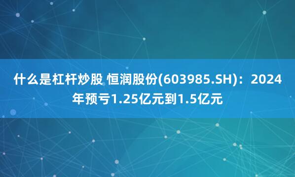 什么是杠杆炒股 恒润股份(603985.SH)：2024年预亏1.25亿元到1.5亿元