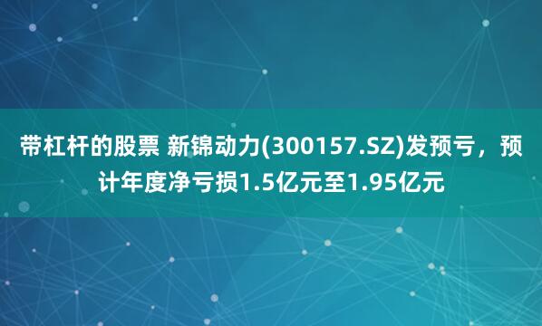 带杠杆的股票 新锦动力(300157.SZ)发预亏，预计年度净亏损1.5亿元至1.95亿元