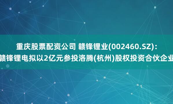 重庆股票配资公司 赣锋锂业(002460.SZ)：赣锋锂电拟以2亿元参投洛腾(杭州)股权投资合伙企业