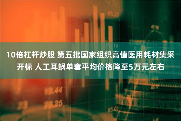 10倍杠杆炒股 第五批国家组织高值医用耗材集采开标 人工耳蜗单套平均价格降至5万元左右