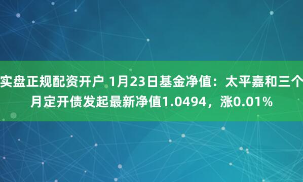 实盘正规配资开户 1月23日基金净值：太平嘉和三个月定开债发起最新净值1.0494，涨0.01%