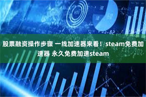 股票融资操作步骤 一线加速器来看！steam免费加速器 永久免费加速steam