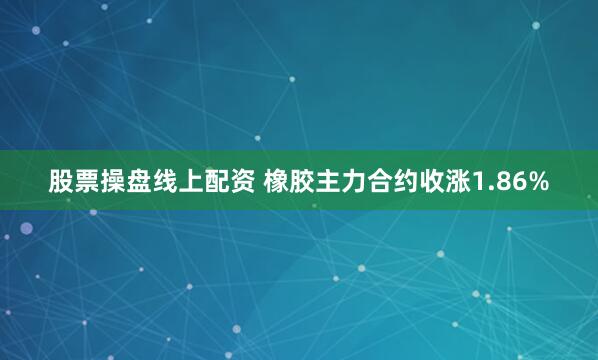 股票操盘线上配资 橡胶主力合约收涨1.86%