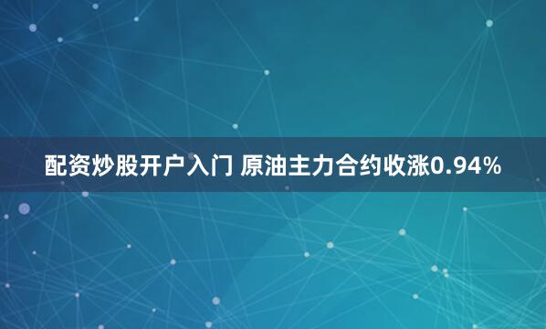 配资炒股开户入门 原油主力合约收涨0.94%