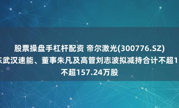 股票操盘手杠杆配资 帝尔激光(300776.SZ)：特定股东武汉速能、董事朱凡及高管刘志波拟减持合计不超157.24万股