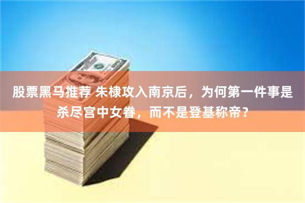 股票黑马推荐 朱棣攻入南京后，为何第一件事是杀尽宫中女眷，而不是登基称帝？