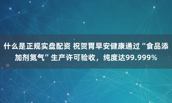 什么是正规实盘配资 祝贺胃早安健康通过“食品添加剂氮气”生产许可验收，纯度达99.999%