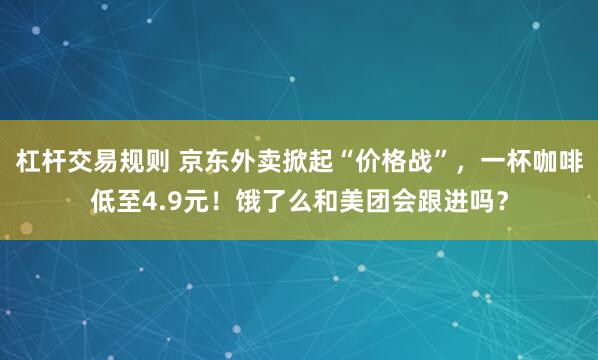 杠杆交易规则 京东外卖掀起“价格战”，一杯咖啡低至4.9元！饿了么和美团会跟进吗？