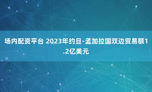 场内配资平台 2023年约旦-孟加拉国双边贸易额1.2亿美元
