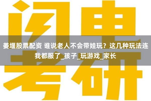 姜堰股票配资 谁说老人不会带娃玩?这几种玩法连我都服了_孩子_玩游戏_家长