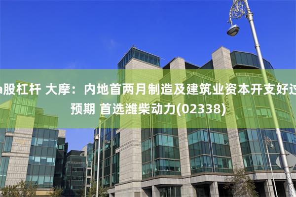 a股杠杆 大摩:内地首两月制造及建筑业资本开支好过预期 首选潍柴动力(02338)