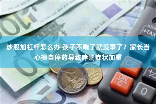 炒股加杠杆怎么办 孩子不喘了就没事了?家长当心擅自停药导致哮喘症状加重