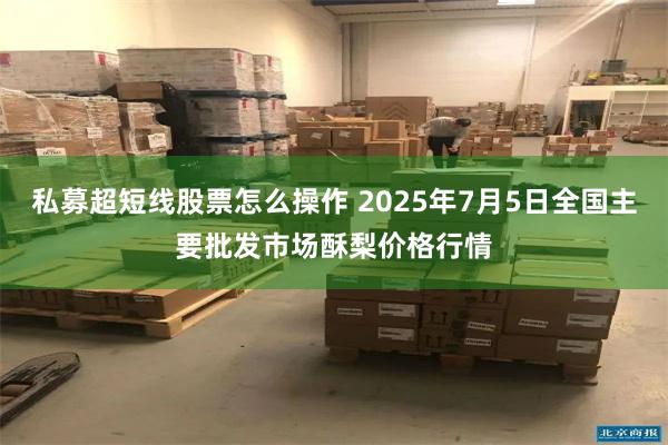 私募超短线股票怎么操作 2025年7月5日全国主要批发市场酥梨价格行情