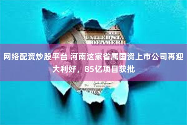 网络配资炒股平台 河南这家省属国资上市公司再迎大利好,85亿项目获批