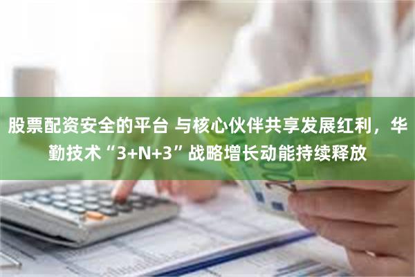 股票配资安全的平台 与核心伙伴共享发展红利,华勤技术“3+N+3”战略增长动能持续释放