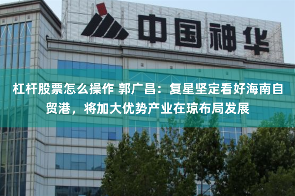 杠杆股票怎么操作 郭广昌:复星坚定看好海南自贸港,将加大优势产业在琼布局发展