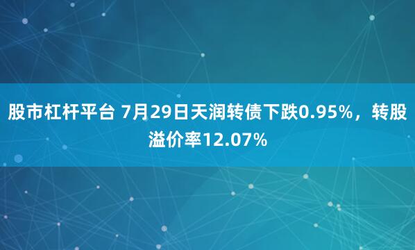 股市杠杆平台 7月29日天润转债下跌0.95%,转股溢价率12.07%